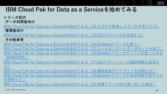 IBM Cloud Pak for Data as a Serviceを始めてみる
39
シリーズ⽬次
-データ利⽤者向け
IBM Cloud Pak for Data as a Serviceを始めてみる（12.カタログ検索してデータを⾒つける）
-管理者向け
IBM Cloud Pak for Data as a Serviceを始めてみる（13.Db2のサービスを追加する）
-その他参考
IBM Cloud Pak for Data as a Serviceを始めてみる（14.GoSalesのデータを使う）
IBM Cloud Pak for Data as a Serviceを始めてみる（15.コールセンターのデータセットを使う）
IBM Cloud Pak for Data as a Serviceを始めてみる（16.Modelerフローのサンプルを使ってみる
- 薬剤研究例 ）
IBM Cloud Pak for Data as a Serviceを始めてみる（17.Db2のサービスへの接続情報を追加す
る）
IBM Cloud Pak for Data as a Serviceを始めてみる（18.機能改善やアイディアを投稿する）
IBM Cloud Pak for Data as a Serviceを始めてみる（19.Modelerフローで不良品件数予測モデル
を開発する ）
IBM Cloud Pak for Data as a Serviceを始めてみる（20.無償プランの枠を使い切った場合）
© 2021 IBM Corporation
