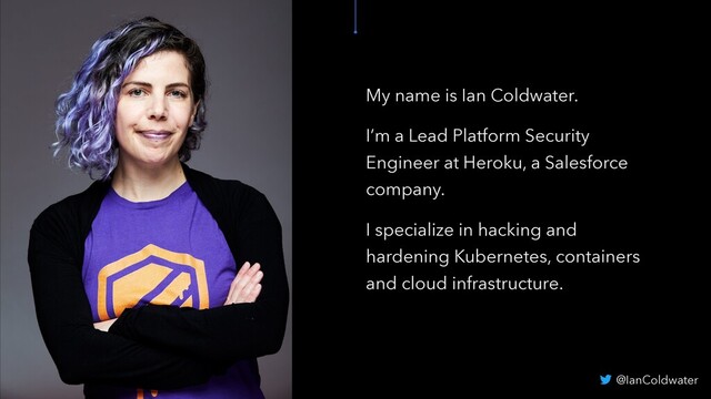 My name is Ian Coldwater.
I’m a Lead Platform Security
Engineer at Heroku, a Salesforce
company.
I specialize in hacking and
hardening Kubernetes, containers
and cloud infrastructure.
@IanColdwater
