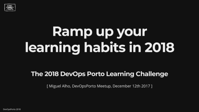 Ramp up your
learning habits in 2018
The 2018 DevOps Porto Learning Challenge
[ Miguel Alho, DevOpsPorto Meetup, December 12th 2017 ]
DevOpsPorto 2018
