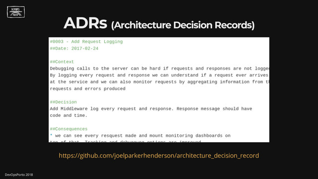 ADRs (Architecture Decision Records)
#0003 - Add Request Logging
##Date: 2017-02-24
##Context
Debugging calls to the server can be hard if requests and responses are not logged
By logging every request and response we can understand if a request ever arrives
at the service and we can also monitor requests by aggregating information from th
requests and errors produced
##Decision
Add Middleware log every request and response. Response message should have
code and time.
##Consequences
* we can see every resquest made and mount monitoring dashboards on
top of that Tracking and debuggung options are improved
https://github.com/joelparkerhenderson/architecture_decision_record
DevOpsPorto 2018
