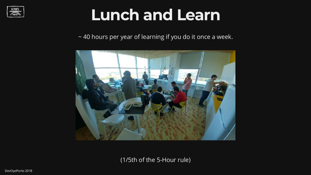 Lunch and Learn
~ 40 hours per year of learning if you do it once a week.
(1/5th of the 5-Hour rule)
DevOpsPorto 2018
