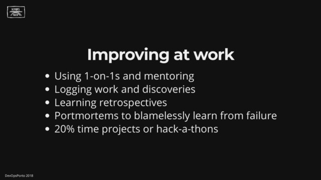 Improving at work
Using 1-on-1s and mentoring
Logging work and discoveries
Learning retrospectives
Portmortems to blamelessly learn from failure
20% time projects or hack-a-thons
DevOpsPorto 2018
