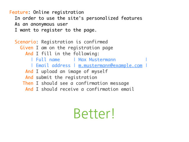 Better!
Feature: Online registration
In order to use the site's personalized features
As an anonymous user
I want to register to the page.
Scenario: Registration is confirmed
Given I am on the registration page
And I fill in the following:
| Full name | Max Mustermann |
| Email address | m.mustermann@example.com |
And I upload an image of myself
And submit the registration
Then I should see a confirmation message
And I should receive a confirmation email
