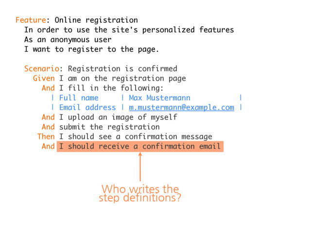 Feature: Online registration
In order to use the site's personalized features
As an anonymous user
I want to register to the page.
Scenario: Registration is confirmed
Given I am on the registration page
And I fill in the following:
| Full name | Max Mustermann |
| Email address | m.mustermann@example.com |
And I upload an image of myself
And submit the registration
Then I should see a confirmation message
And I should receive a confirmation email
Who