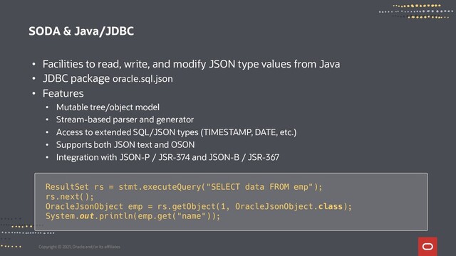 Copyright © 2021, Oracle and/or its affiliates
SODA & Java/JDBC
• Facilities to read, write, and modify JSON type values from Java
• JDBC package oracle.sql.json
• Features
• Mutable tree/object model
• Stream-based parser and generator
• Access to extended SQL/JSON types (TIMESTAMP, DATE, etc.)
• Supports both JSON text and OSON
• Integration with JSON-P / JSR-374 and JSON-B / JSR-367
ResultSet rs = stmt.executeQuery("SELECT data FROM emp");
rs.next();
OracleJsonObject emp = rs.getObject(1, OracleJsonObject.class);
System.out.println(emp.get("name"));
