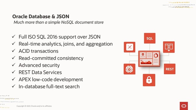 Copyright © 2021, Oracle and/or its affiliates
Much more than a simple NoSQL document store
Oracle Database & JSON
SQL
REST
✓ Full ISO SQL 2016 support over JSON
✓ Real-time analytics, joins, and aggregation
✓ ACID transactions
✓ Read-committed consistency
✓ Advanced security
✓ REST Data Services
✓ APEX low-code development
✓ In-database full-text search

