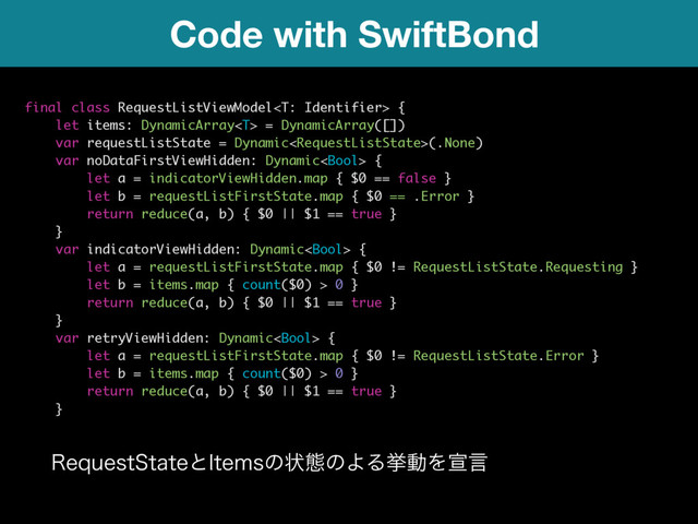 Code with SwiftBond
final class RequestListViewModel {
let items: DynamicArray = DynamicArray([])
var requestListState = Dynamic(.None)
var noDataFirstViewHidden: Dynamic {
let a = indicatorViewHidden.map { $0 == false }
let b = requestListFirstState.map { $0 == .Error }
return reduce(a, b) { $0 || $1 == true }
}
var indicatorViewHidden: Dynamic {
let a = requestListFirstState.map { $0 != RequestListState.Requesting }
let b = items.map { count($0) > 0 }
return reduce(a, b) { $0 || $1 == true }
}
var retryViewHidden: Dynamic {
let a = requestListFirstState.map { $0 != RequestListState.Error }
let b = items.map { count($0) > 0 }
return reduce(a, b) { $0 || $1 == true }
}
3FRVFTU4UBUFͱ*UFNTͷঢ়ଶͷΑΔڍಈΛએݴ 
