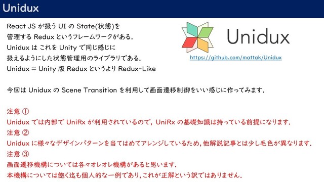 Unidux
React JS が扱う UI の State(状態)を
管理する Redux というフレームワークがある．
Unidux は これを Unity で同じ感じに
扱えるようにした状態管理用のライブラリである．
Unidux = Unity 版 Redux というより Redux-Like
今回は Unidux の Scene Transition を利用して画面遷移制御をいい感じに作ってみます．
注意 ①
Unidux では内部で UniRx が利用されているので， UniRx の基礎知識は持っている前提になります．
注意 ②
Unidux に様々なデザインパターンを当てはめてアレンジしているため，他解説記事とは少し毛色が異なります．
注意 ③
画面遷移機構については各々オレオレ機構があると思います．
本機構については飽く迄も個人的な一例であり，これが正解という訳ではありません．
https://github.com/mattak/Unidux
