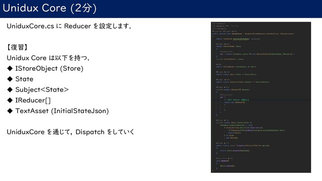 Unidux Core (2分)
UniduxCore.cs に Reducer を設定します．
【復習】
Unidux Core は以下を持つ．
◆ IStoreObject (Store)
◆ State
◆ Subject
◆ IReducer[]
◆ TextAsset (InitialStateJson)
UniduxCore を通じて， Dispatch をしていく
