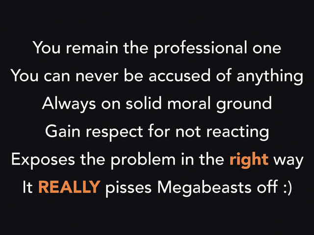 You remain the professional one
You can never be accused of anything
Always on solid moral ground
Gain respect for not reacting
Exposes the problem in the right way
It REALLY pisses Megabeasts off :)
