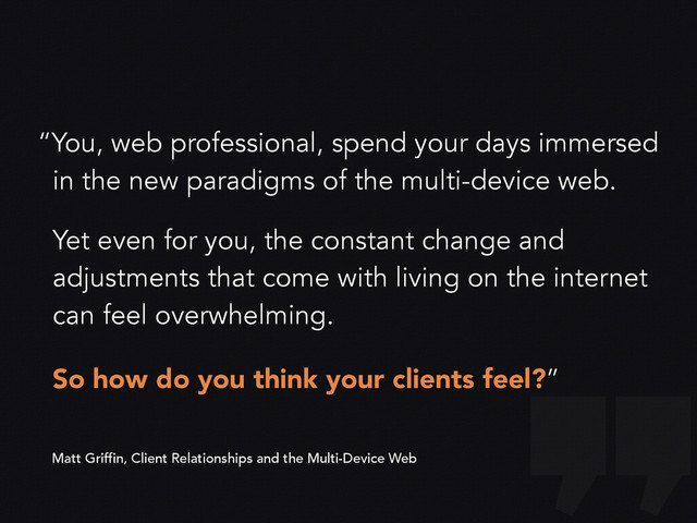 “You, web professional, spend your days immersed
in the new paradigms of the multi-device web.
Yet even for you, the constant change and
adjustments that come with living on the internet
can feel overwhelming.
So how do you think your clients feel?”
Matt Griffin, Client Relationships and the Multi-Device Web
