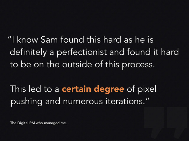“I know Sam found this hard as he is
definitely a perfectionist and found it hard
to be on the outside of this process.
This led to a certain degree of pixel
pushing and numerous iterations.”
The Digital PM who managed me.
