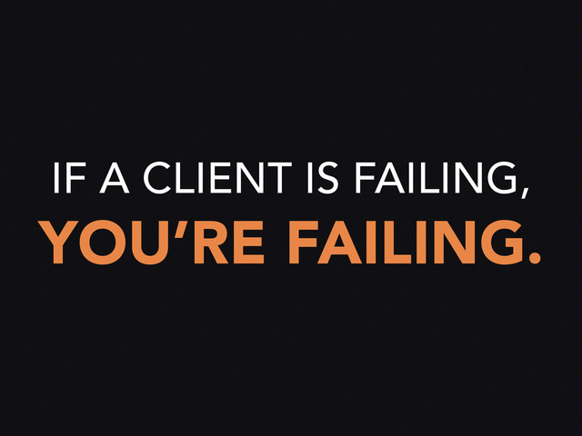 IF A CLIENT IS FAILING,
YOU’RE FAILING.
