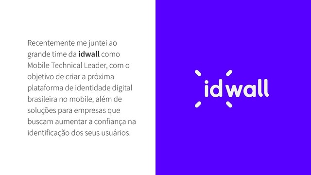 Recentemente me juntei ao
grande time da idwall como
Mobile Technical Leader, com o
objetivo de criar a próxima
plataforma de identidade digital
brasileira no mobile, além de
soluções para empresas que
buscam aumentar a confiança na
identificação dos seus usuários.
