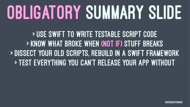 OBLIGATORY SUMMARY SLIDE
> Use swift to write testable script code
> Know what broke when (not if) stuff breaks
> Dissect your old scripts, rebuild in a Swift Framework
> Test everything you can't release your app without
@DesignatedNerd

