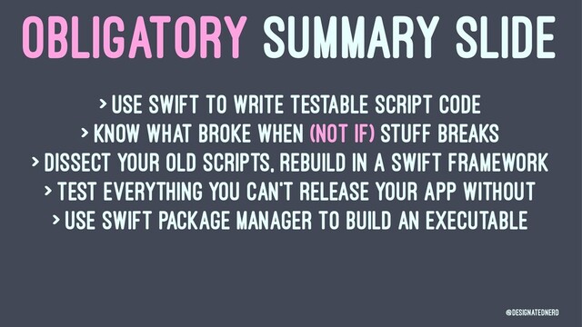 OBLIGATORY SUMMARY SLIDE
> Use swift to write testable script code
> Know what broke when (not if) stuff breaks
> Dissect your old scripts, rebuild in a Swift Framework
> Test everything you can't release your app without
> Use Swift Package Manager to build an executable
@DesignatedNerd

