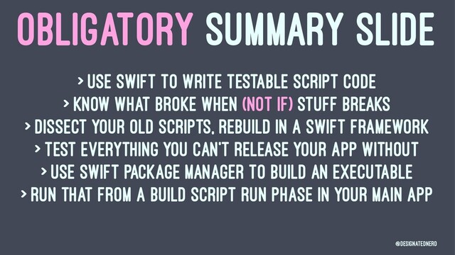 OBLIGATORY SUMMARY SLIDE
> Use swift to write testable script code
> Know what broke when (not if) stuff breaks
> Dissect your old scripts, rebuild in a Swift Framework
> Test everything you can't release your app without
> Use Swift Package Manager to build an executable
> Run that from a build script run phase in your main app
@DesignatedNerd
