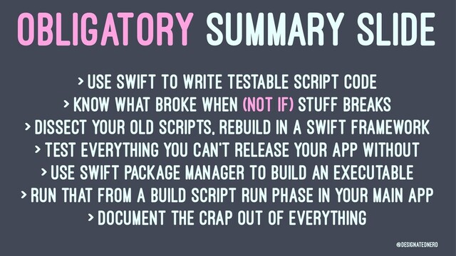 OBLIGATORY SUMMARY SLIDE
> Use swift to write testable script code
> Know what broke when (not if) stuff breaks
> Dissect your old scripts, rebuild in a Swift Framework
> Test everything you can't release your app without
> Use Swift Package Manager to build an executable
> Run that from a build script run phase in your main app
> Document the crap out of everything
@DesignatedNerd
