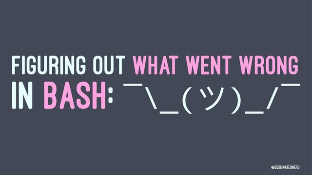 FIGURING OUT WHAT WENT WRONG
IN BASH: ¯\_(ϑ)_/¯
@DesignatedNerd

