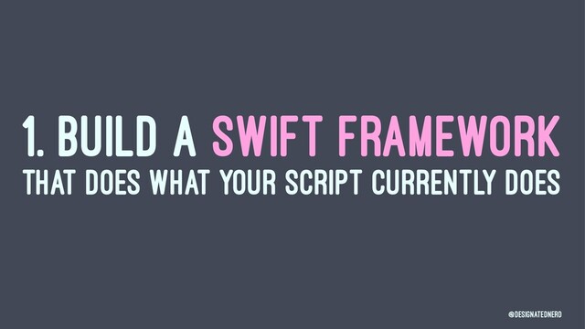 1. BUILD A SWIFT FRAMEWORK
THAT DOES WHAT YOUR SCRIPT CURRENTLY DOES
@DesignatedNerd
