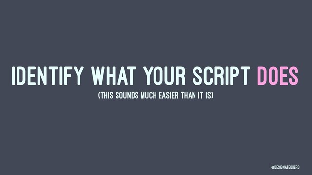 IDENTIFY WHAT YOUR SCRIPT DOES
(THIS SOUNDS MUCH EASIER THAN IT IS)
@DesignatedNerd

