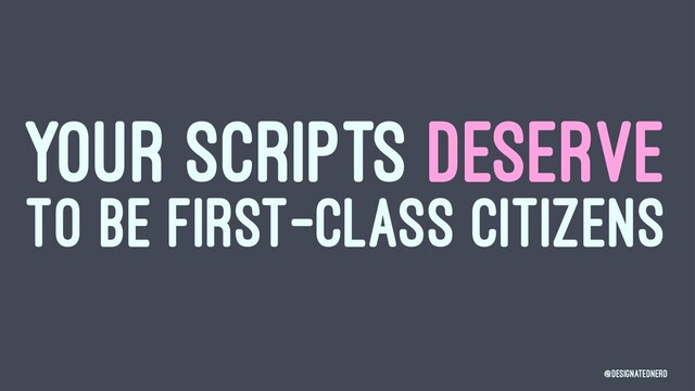 YOUR SCRIPTS DESERVE
TO BE FIRST-CLASS CITIZENS
@DesignatedNerd
