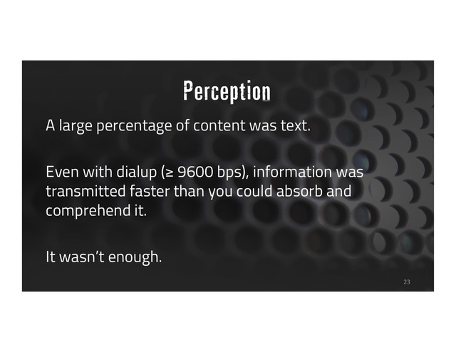 Perception
A large percentage of content was text.
Even with dialup (≥ 9600 bps), information was
transmitted faster than you could absorb and
comprehend it.
It wasn’t enough.
23
