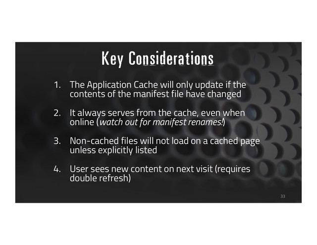 Key Considerations
33
1. The Application Cache will only update if the
contents of the manifest file have changed
2. It always serves from the cache, even when
online (watch out for manifest renames!)
3. Non-cached files will not load on a cached page
unless explicitly listed
4. User sees new content on next visit (requires
double refresh)
