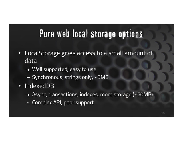 Pure web local storage options
• LocalStorage gives access to a small amount of
data
+ Well supported, easy to use
– Synchronous, strings only, ~5MB
• IndexedDB
+ Async, transactions, indexes, more storage (~50MB)
- Complex API, poor support
35

