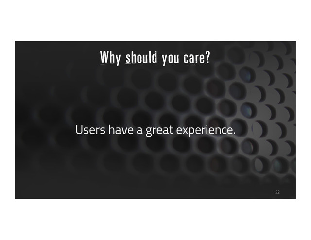 Why should you care?
Users have a great experience.
52
