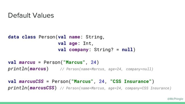 @McPringle
Default Values
data class Person(val name: String,
val age: Int,
val company: String? = null)
val marcus = Person("Marcus", 24)
println(marcus) // Person(name=Marcus, age=24, company=null)
val marcusCSS = Person("Marcus", 24, "CSS Insurance")
println(marcusCSS) // Person(name=Marcus, age=24, company=CSS Insurance)
