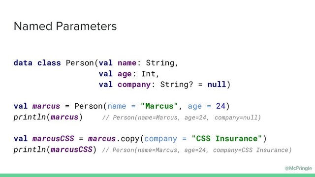 @McPringle
Named Parameters
data class Person(val name: String,
val age: Int,
val company: String? = null)
val marcus = Person(name = "Marcus", age = 24)
println(marcus) // Person(name=Marcus, age=24, company=null)
val marcusCSS = marcus.copy(company = "CSS Insurance")
println(marcusCSS) // Person(name=Marcus, age=24, company=CSS Insurance)
