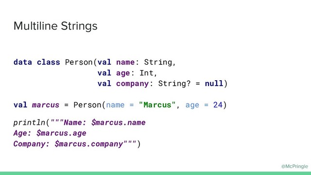 @McPringle
Multiline Strings
data class Person(val name: String,
val age: Int,
val company: String? = null)
val marcus = Person(name = "Marcus", age = 24)
println("""Name: $marcus.name
Age: $marcus.age
Company: $marcus.company""")
