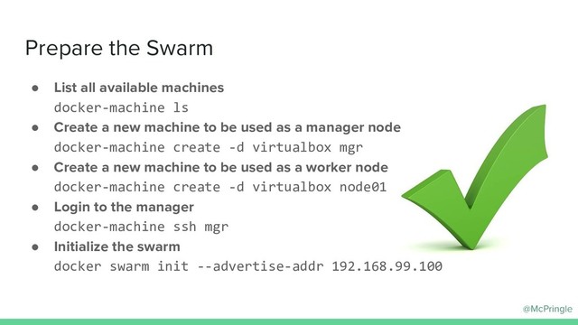 @McPringle
Prepare the Swarm
● List all available machines
docker-machine ls
● Create a new machine to be used as a manager node
docker-machine create -d virtualbox mgr
● Create a new machine to be used as a worker node
docker-machine create -d virtualbox node01
● Login to the manager
docker-machine ssh mgr
● Initialize the swarm
docker swarm init --advertise-addr 192.168.99.100
