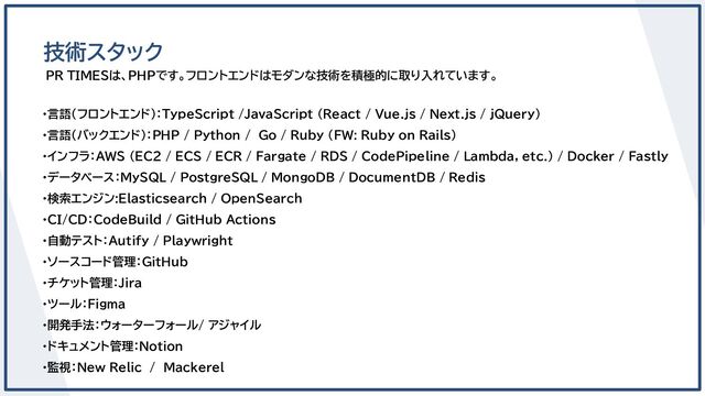 PR TIMESは、PHPです。フロントエンドはモダンな技術を積極的に取り入れています。
技術スタック
・言語（フロントエンド）：TypeScript /JavaScript (React / Vue.js / Next.js / jQuery)
・言語（バックエンド）：PHP / Python / Go / Ruby (FW: Ruby on Rails)
・インフラ：AWS (EC2 / ECS / ECR / Fargate / RDS / CodePipeline / Lambda, etc.) / Docker / Fastly
・データベース：MySQL / PostgreSQL / MongoDB / DocumentDB / Redis
・検索エンジン:Elasticsearch / OpenSearch
・CI/CD：CodeBuild / GitHub Actions
・自動テスト：Autify / Playwright
・ソースコード管理：GitHub
・チケット管理：Jira
・ツール：Figma
・開発手法：ウォーターフォール/ アジャイル
・ドキュメント管理：Notion
・監視：New Relic　/　Mackerel
