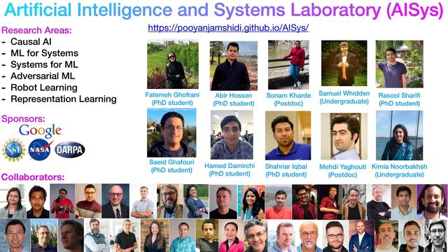 Arti
fi
cial Intelligence and Systems Laboratory (AISys)
https://pooyanjamshidi.github.io/AISys/
Research Areas:


- Causal AI


- ML for Systems


- Systems for ML


- Adversarial ML


- Robot Learning


- Representation Learning
Sponsors:
Collaborators:
Saeid Ghafouri


(PhD student)
Fatemeh Ghofrani


(PhD student)
Abir Hossen


(PhD student)
Shahriar Iqbal


(PhD student)
Sonam Kharde


(Postdoc)
Hamed Damirchi


(PhD student)
Mehdi Yaghouti


(Postdoc)
Samuel Whidden


(Undergraduate)
Rasool Shari
fi 

(PhD student)
Kimia Noorbakhsh


(Undergraduate)
