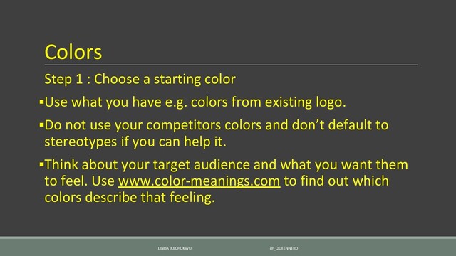 Colors
Step 1 : Choose a starting color
▪Use what you have e.g. colors from existing logo.
▪Do not use your competitors colors and don’t default to
stereotypes if you can help it.
▪Think about your target audience and what you want them
to feel. Use www.color-meanings.com to find out which
colors describe that feeling.
LINDA IKECHUKWU @_QUEENNERD

