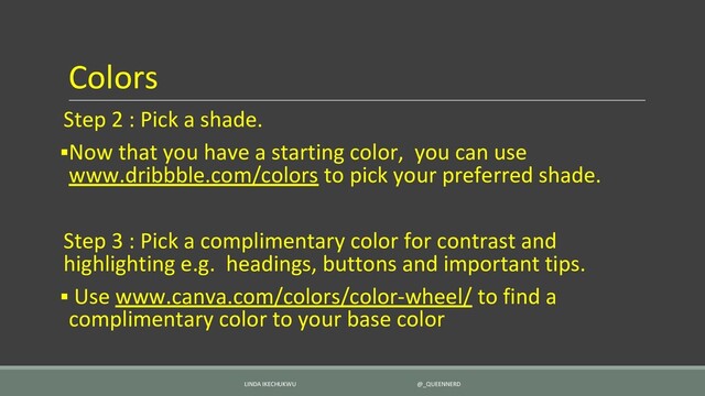 Colors
Step 2 : Pick a shade.
▪Now that you have a starting color, you can use
www.dribbble.com/colors to pick your preferred shade.
Step 3 : Pick a complimentary color for contrast and
highlighting e.g. headings, buttons and important tips.
▪ Use www.canva.com/colors/color-wheel/ to find a
complimentary color to your base color
LINDA IKECHUKWU @_QUEENNERD
