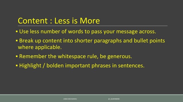 Content : Less is More
▪ Use less number of words to pass your message across.
▪ Break up content into shorter paragraphs and bullet points
where applicable.
▪ Remember the whitespace rule, be generous.
▪ Highlight / bolden important phrases in sentences.
LINDA IKECHUKWU @_QUEENNERD
