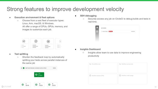 12
Strong features to improve development velocity
● SSH debugging
○ Securely access any job on CircleCI to debug builds and tests in
real-time.
● Insights Dashboard
○ Insights allow team to use data to improve engineering
productivity
● Execution environment & fleet options
○ Choose from a vast fleet of executor types:
Linux, Arm, macOS, & Windows.
All offer a range of CPUs, GPUs, memory, and
images to customize each job.
● Test splitting
○ Shorten the feedback loop by automatically
splitting your tests across parallel instances of
the same job

