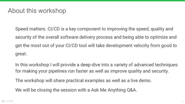 3
About this workshop
Speed matters. CI/CD is a key component to improving the speed, quality and
security of the overall software delivery process and being able to optimize and
get the most out of your CI/CD tool will take development velocity from good to
great.
In this workshop I will provide a deep-dive into a variety of advanced techniques
for making your pipelines run faster as well as improve quality and security.
The workshop will share practical examples as well as a live demo.
We will be closing the session with a Ask Me Anything Q&A.
