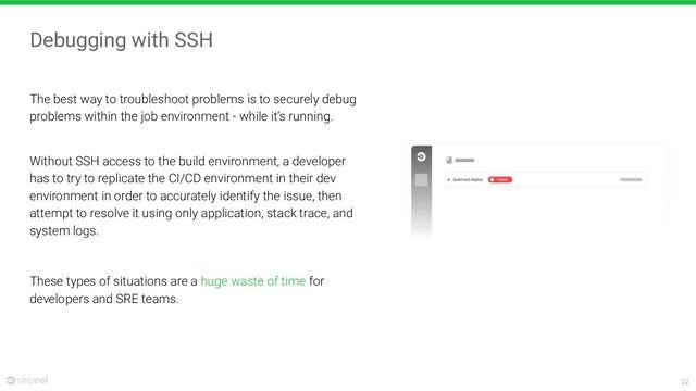 22
Debugging with SSH
The best way to troubleshoot problems is to securely debug
problems within the job environment - while it’s running.
Without SSH access to the build environment, a developer
has to try to replicate the CI/CD environment in their dev
environment in order to accurately identify the issue, then
attempt to resolve it using only application, stack trace, and
system logs.
These types of situations are a huge waste of time for
developers and SRE teams.

