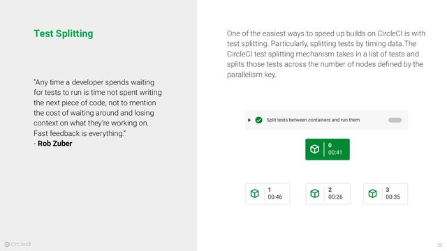 25
Test Splitting
“Any time a developer spends waiting
for tests to run is time not spent writing
the next piece of code, not to mention
the cost of waiting around and losing
context on what they’re working on.
Fast feedback is everything.”
- Rob Zuber
One of the easiest ways to speed up builds on CircleCI is with
test splitting. Particularly, splitting tests by timing data.The
CircleCI test splitting mechanism takes in a list of tests and
splits those tests across the number of nodes deﬁned by the
parallelism key.
