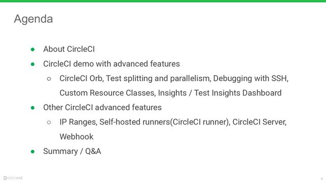 4
Agenda
● About CircleCI
● CircleCI demo with advanced features
○ CircleCI Orb, Test splitting and parallelism, Debugging with SSH,
Custom Resource Classes, Insights / Test Insights Dashboard
● Other CircleCI advanced features
○ IP Ranges, Self-hosted runners(CircleCI runner), CircleCI Server,
Webhook
● Summary / Q&A
