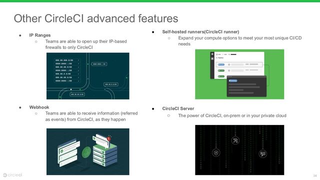 34
● Self-hosted runners(CircleCI runner)
○ Expand your compute options to meet your most unique CI/CD
needs
● CircleCI Server
○ The power of CircleCI, on-prem or in your private cloud
● IP Ranges
○ Teams are able to open up their IP-based
firewalls to only CircleCI
● Webhook
○ Teams are able to receive information (referred
as events) from CircleCI, as they happen
Other CircleCI advanced features
