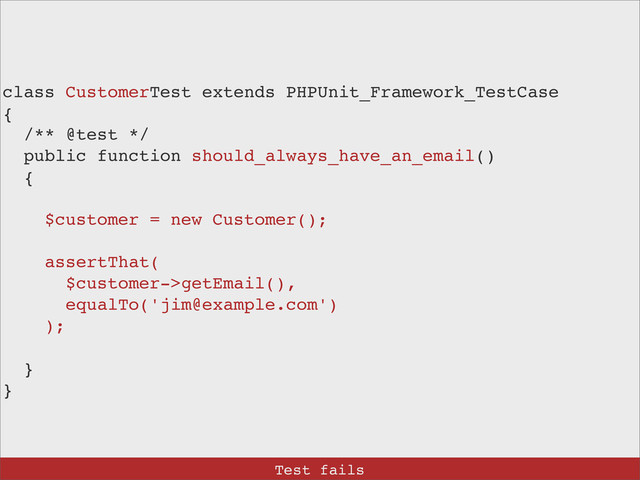 class CustomerTest extends PHPUnit_Framework_TestCase
{
/** @test */
public function should_always_have_an_email()
{
$customer = new Customer();
assertThat(
$customer->getEmail(),
equalTo('jim@example.com')
);
}
}
Test fails
