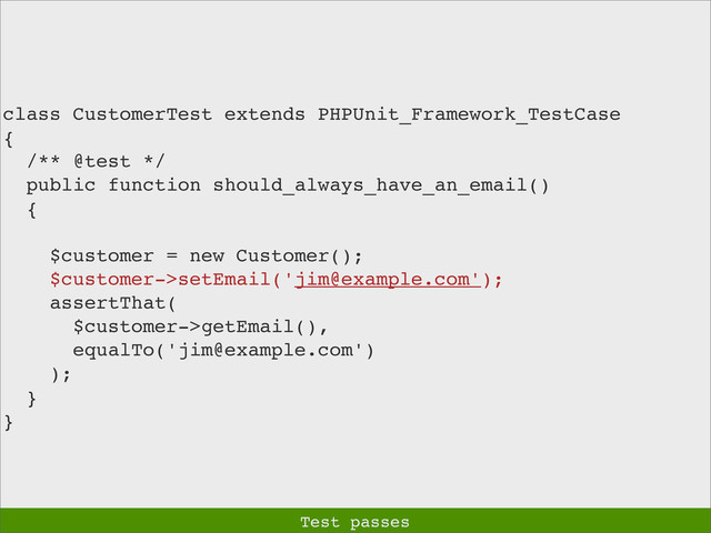 class CustomerTest extends PHPUnit_Framework_TestCase
{
/** @test */
public function should_always_have_an_email()
{
$customer = new Customer();
$customer->setEmail('jim@example.com');
assertThat(
$customer->getEmail(),
equalTo('jim@example.com')
);
}
}
Test passes
