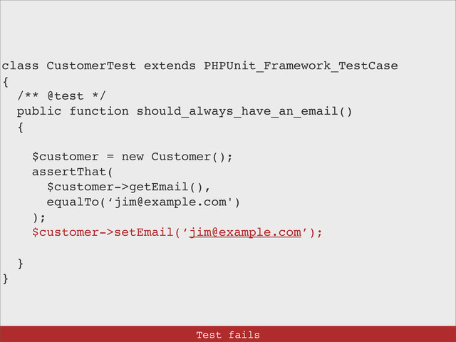 class CustomerTest extends PHPUnit_Framework_TestCase
{
/** @test */
public function should_always_have_an_email()
{
$customer = new Customer();
assertThat(
$customer->getEmail(),
equalTo(‘jim@example.com')
);
$customer->setEmail(‘jim@example.com’);
}
}
Test fails
