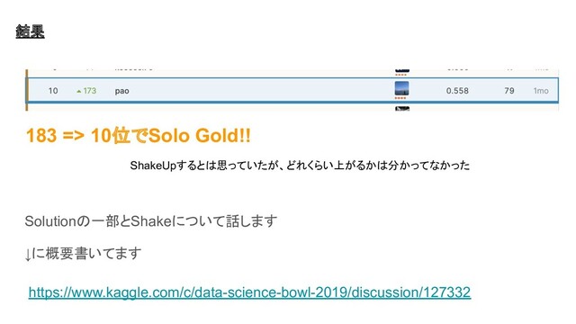 Solutionの一部とShakeについて話します
↓に概要書いてます
https://www.kaggle.com/c/data-science-bowl-2019/discussion/127332
183 => 10位でSolo Gold!!
ShakeUpするとは思っていたが、どれくらい上がるかは分かってなかった
結果

