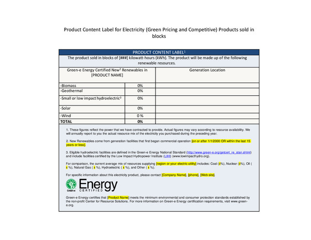PRODUCT CONTENT LABEL1
The product sold in blocks of [###] kilowatt‐hours (kWh). The product will be made up of the following
renewable resources.
Green‐e Energy Certified New2 Renewables in
[PRODUCT NAME]
Generation Location
‐Biomass 0%
‐Geothermal 0%
‐Small or low impacthydroelectric3 0%
‐Solar 0%
‐Wind 0 %
TOTAL 0%
1. These figures reflect the power that we have contracted to provide. Actual figures may vary according to resource availability. We
will annually report to you the actual resource mix of the electricity you purchased during the preceding year.
2. New Renewables come from generation facilities that first began commercial operation [on or after 1/1/2000 OR within the last 15
years or less].
3. Eligible hydroelectric facilities are defined in the Green-e Energy National Standard (http://www.green-e.org/getcert_re_stan.shtml)
and include facilities certified by the Low Impact Hydropower Institute (LIHI) (www.lowimpacthydro.org).
For comparison, the current average mix of resources supplying [region or your electric utility] includes: Coal (x%), Nuclear (x%), Oil (
x %), Natural Gas ( x %), Hydroelectric ( x %), and Other ( x %).
For specific information about this electricity product, please contact [Company Name], [phone], [Web site].
Green-e Energy certifies that [Product Name] meets the minimum environmental and consumer protection standards established by
the non-profit Center for Resource Solutions. For more information on Green-e Energy certification requirements, visit www.green-
e.org.
Product Content Label for Electricity (Green Pricing and Competitive) Products sold in
blocks
